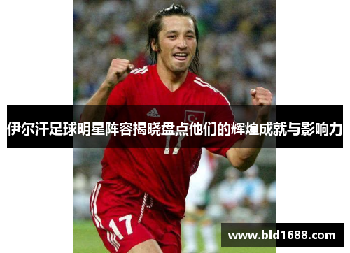 伊尔汗足球明星阵容揭晓盘点他们的辉煌成就与影响力