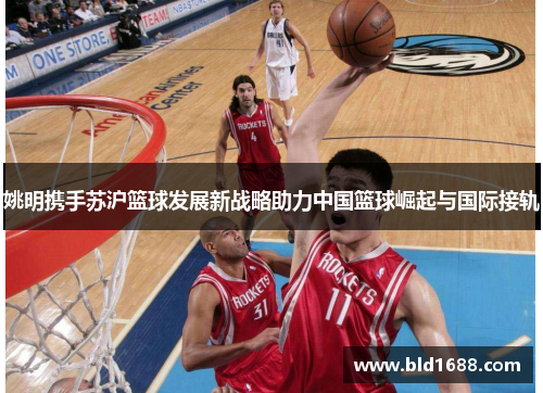姚明携手苏沪篮球发展新战略助力中国篮球崛起与国际接轨