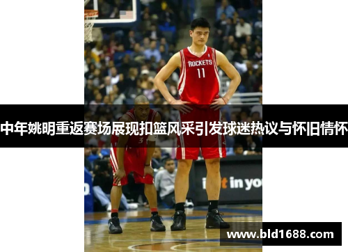 中年姚明重返赛场展现扣篮风采引发球迷热议与怀旧情怀