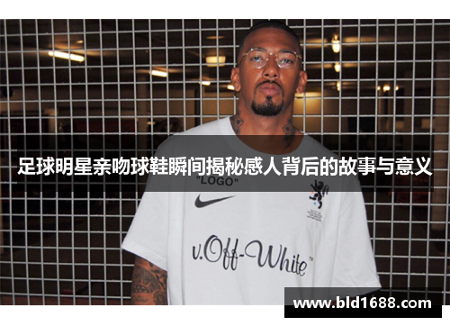 足球明星亲吻球鞋瞬间揭秘感人背后的故事与意义