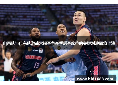 山西队与广东队激战常规赛争夺季后赛席位的关键对决即将上演