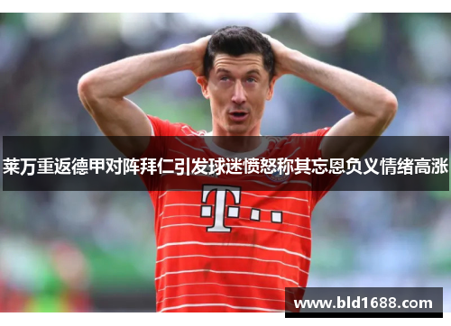 莱万重返德甲对阵拜仁引发球迷愤怒称其忘恩负义情绪高涨